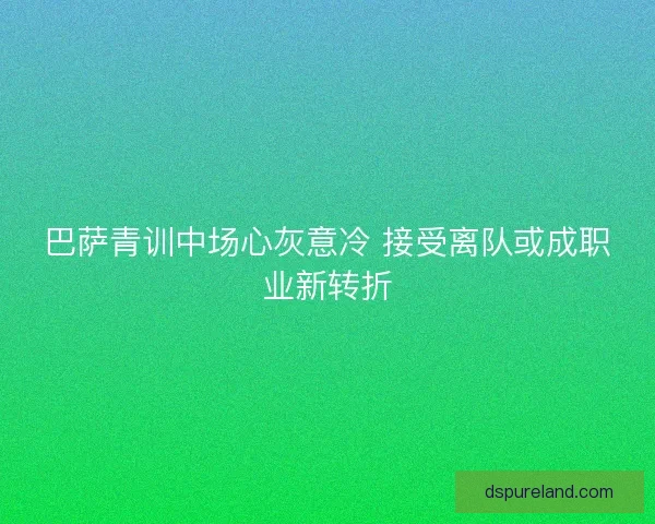 巴萨青训中场心灰意冷 接受离队或成职业新转折