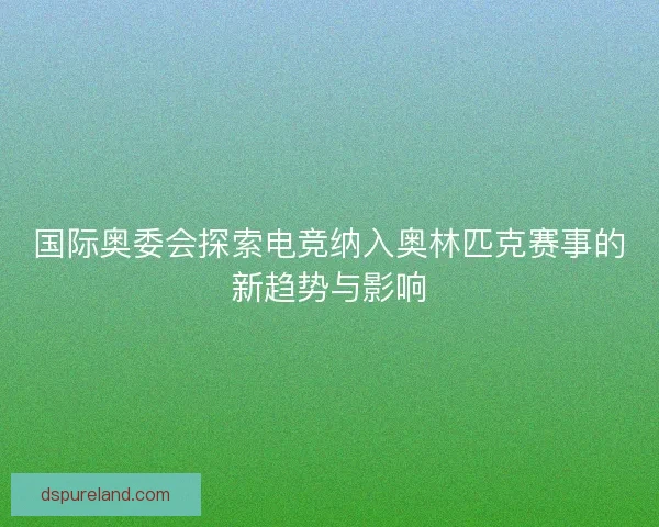 国际奥委会探索电竞纳入奥林匹克赛事的新趋势与影响