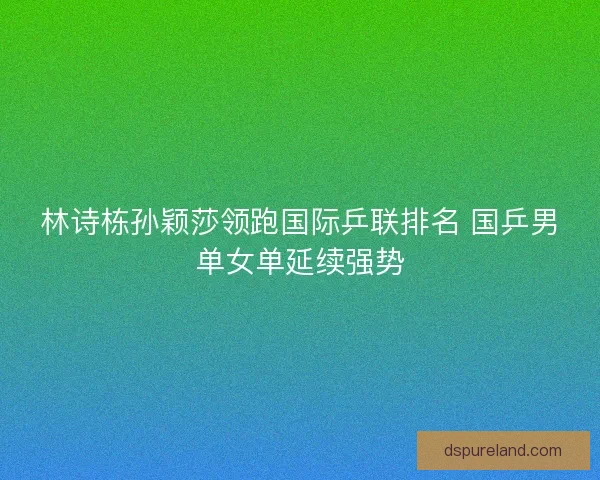 林诗栋孙颖莎领跑国际乒联排名 国乒男单女单延续强势