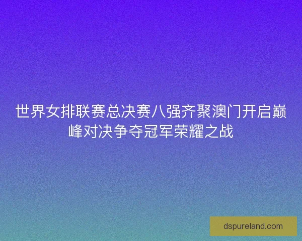 世界女排联赛总决赛八强齐聚澳门开启巅峰对决争夺冠军荣耀之战