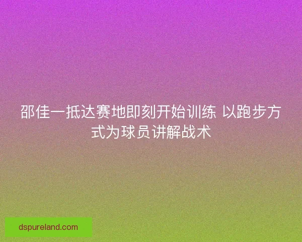 邵佳一抵达赛地即刻开始训练 以跑步方式为球员讲解战术